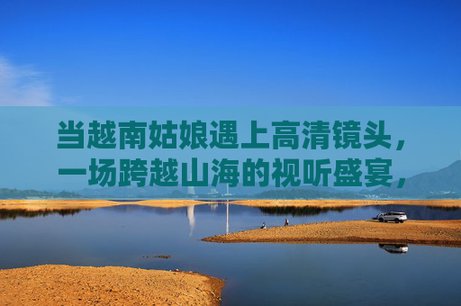 当越南姑娘遇上高清镜头，一场跨越山海的视听盛宴，高清镜头映山海，越南姑娘视听盛宴