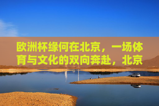 欧洲杯缘何在北京,一场体育与文化的双向奔赴,北京遇见欧洲杯,一场体育与文化的双向奔赴 欧洲杯缘何在北京,一场体育与文化的双向奔赴,北京遇见欧洲杯,一场体育与文化的双向奔赴