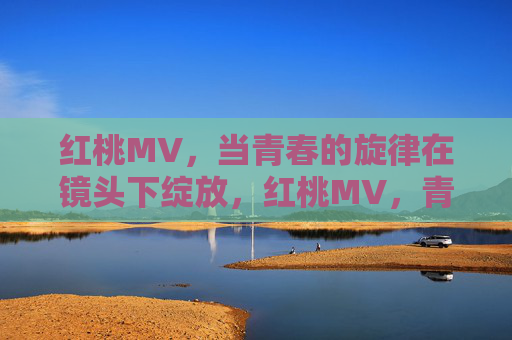 红桃MV,当青春的旋律在镜头下绽放,红桃MV,青春旋律镜头绽放 红桃MV,当青春的旋律在镜头下绽放,红桃MV,青春旋律镜头绽放