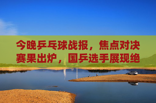 今晚乒乓球战报,焦点对决赛果出炉,国乒选手展现绝对统治力,焦点对决战报,国乒展现绝对统治力 今晚乒乓球战报,焦点对决赛果出炉,国乒选手展现绝对统治力,焦点对决战报,国乒展现绝对统治力