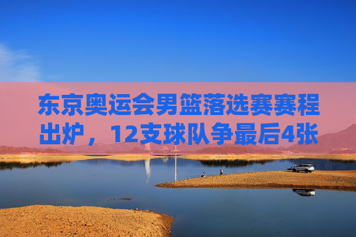 东京奥运会男篮落选赛赛程出炉,12支球队争最后4张门票,看点解析,东京奥运会男篮落选赛,12队争4席看点解析 东京奥运会男篮落选赛赛程出炉,12支球队争最后4张门票,看点解析,东京奥运会男篮落选赛,12队争4席看点解析
