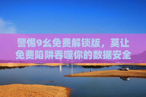 警惕9幺免费解锁版,莫让免费陷阱吞噬你的数据安全,警惕9幺免费解锁版,莫让免费陷阱吞噬数据安全 警惕9幺免费解锁版,莫让免费陷阱吞噬你的数据安全,警惕9幺免费解锁版,莫让免费陷阱吞噬数据安全