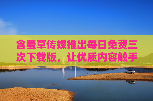 含羞草传媒推出每日免费三次下载版,让优质内容触手可及,含羞草传媒,每日免费三次下载,优质内容触手可及 含羞草传媒推出每日免费三次下载版,让优质内容触手可及,含羞草传媒,每日免费三次下载,优质内容触手可及