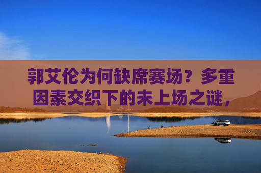 郭艾伦为何缺席赛场?多重因素交织下的未上场之谜,郭艾伦缺席赛场,多重因素交织之谜 郭艾伦为何缺席赛场?多重因素交织下的未上场之谜,郭艾伦缺席赛场,多重因素交织之谜