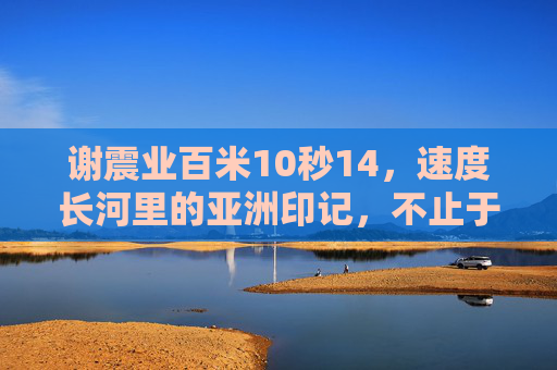 谢震业百米10秒14,速度长河里的亚洲印记,不止于快,谢震业10秒14,速度长河里的亚洲印记,不止于快 谢震业百米10秒14,速度长河里的亚洲印记,不止于快,谢震业10秒14,速度长河里的亚洲印记,不止于快