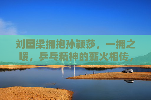 刘国梁拥抱孙颖莎，一拥之暖，乒乓精神的薪火相传，刘国梁拥孙颖莎，一拥暖意传乒乓薪火