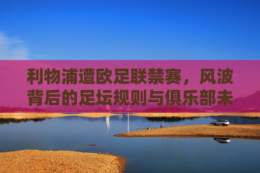 利物浦遭欧足联禁赛,风波背后的足坛规则与俱乐部未来,利物浦欧足联禁赛,规则之困与未来之路 利物浦遭欧足联禁赛,风波背后的足坛规则与俱乐部未来,利物浦欧足联禁赛,规则之困与未来之路