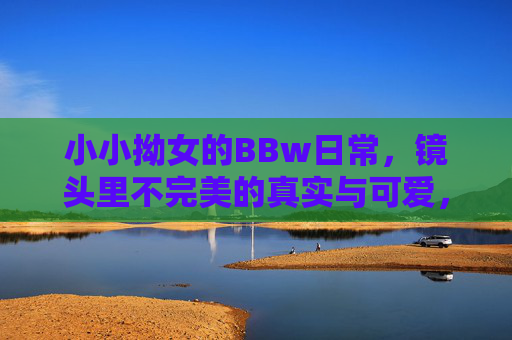 小小拗女的BBw日常,镜头里不完美的真实与可爱,小小拗女的镜头日常,不完美的真实与可爱 小小拗女的BBw日常,镜头里不完美的真实与可爱,小小拗女的镜头日常,不完美的真实与可爱