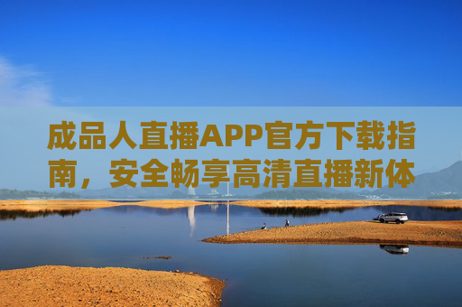 成品人直播APP官方下载指南，安全畅享高清直播新体验，成品人直播APP官方下载指南 安全畅享高清直播新体验