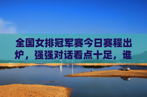 全国女排冠军赛今日赛程出炉，强强对话看点十足，谁能延续胜势？