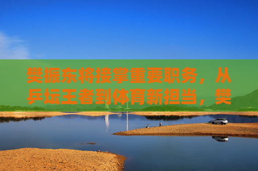樊振东将接掌重要职务,从乒坛王者到体育新担当,樊振东,乒坛王者履新,体育新担当 樊振东将接掌重要职务,从乒坛王者到体育新担当,樊振东,乒坛王者履新,体育新担当