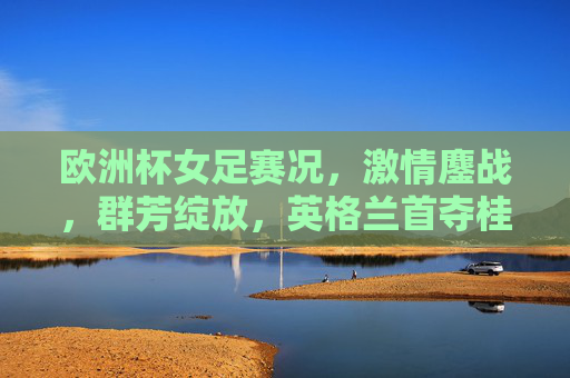欧洲杯女足赛况,激情鏖战,群芳绽放,英格兰首夺桂冠,欧洲杯女足激战落幕 英格兰首冠绽放群芳 欧洲杯女足赛况,激情鏖战,群芳绽放,英格兰首夺桂冠,欧洲杯女足激战落幕 英格兰首冠绽放群芳
