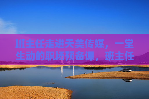 班主任走进天美传媒，一堂生动的职场预备课，班主任走进天美传媒，职场预备课生动开课