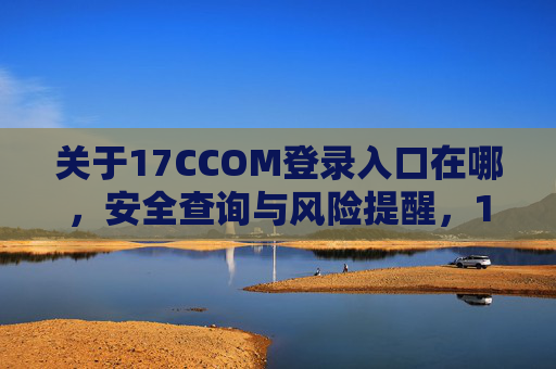 关于17CCOM登录入口在哪,安全查询与风险提醒,17CCOM登录入口查询,安全指引与风险提醒 关于17CCOM登录入口在哪,安全查询与风险提醒,17CCOM登录入口查询,安全指引与风险提醒