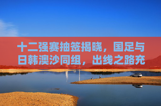 十二强赛抽签揭晓，国足与日韩澳沙同组，出线之路充满挑战与希望，十二强赛抽签，国足与日韩澳沙同组，出线之路挑战与希望