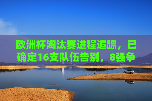 欧洲杯淘汰赛进程追踪,已确定16支队伍告别,8强争冠,欧洲杯淘汰赛,16队告别,8强争冠 欧洲杯淘汰赛进程追踪,已确定16支队伍告别,8强争冠,欧洲杯淘汰赛,16队告别,8强争冠