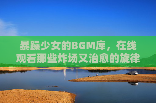 暴躁少女的BGM库,在线观看那些炸场又治愈的旋律,暴躁少女的炸场治愈BGM库,在线观看 暴躁少女的BGM库,在线观看那些炸场又治愈的旋律,暴躁少女的炸场治愈BGM库,在线观看