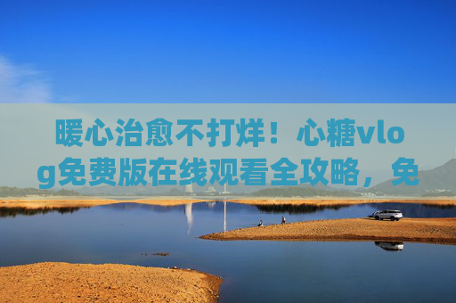暖心治愈不打烊!心糖vlog免费版在线观看全攻略,免费畅享生活小确幸,暖心治愈不打烊,心糖vlog免费版在线观看全攻略 暖心治愈不打烊!心糖vlog免费版在线观看全攻略,免费畅享生活小确幸,暖心治愈不打烊,心糖vlog免费版在线观看全攻略