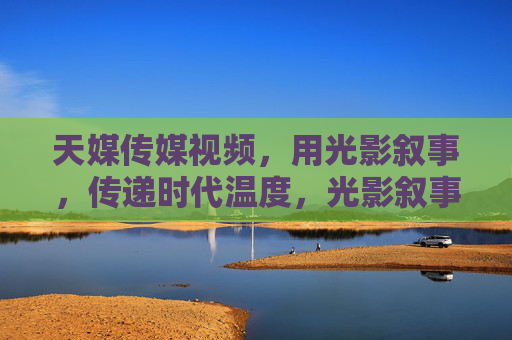 天媒传媒视频,用光影叙事,传递时代温度,光影叙事,传递时代温度 天媒传媒视频,用光影叙事,传递时代温度,光影叙事,传递时代温度