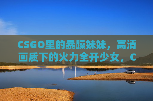 CSGO里的暴躁妹妹,高清画质下的火力全开少女,CSGO高清画质下的暴躁火力全开少女 CSGO里的暴躁妹妹,高清画质下的火力全开少女,CSGO高清画质下的暴躁火力全开少女