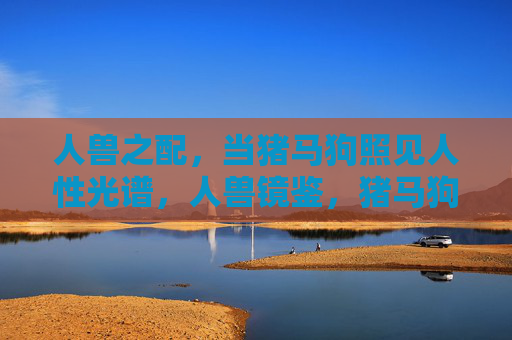 人兽之配,当猪马狗照见人性光谱,人兽镜鉴,猪马狗照见人性光谱 人兽之配,当猪马狗照见人性光谱,人兽镜鉴,猪马狗照见人性光谱