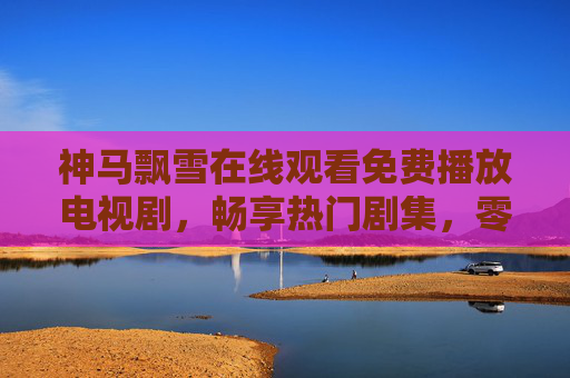 神马飘雪在线观看免费播放电视剧,畅享热门剧集,零门槛追剧新体验,神马飘雪免费看剧,热门剧集零门槛畅享新体验 神马飘雪在线观看免费播放电视剧,畅享热门剧集,零门槛追剧新体验,神马飘雪免费看剧,热门剧集零门槛畅享新体验