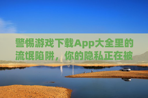 警惕游戏下载App大全里的流氓陷阱,你的隐私正在被明码标价?警惕游戏下载App大全的流氓陷阱,隐私正在被明码标价? 警惕游戏下载App大全里的流氓陷阱,你的隐私正在被明码标价?警惕游戏下载App大全的流氓陷阱,隐私正在被明码标价?