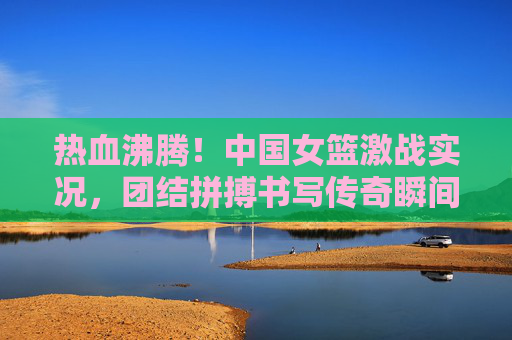 热血沸腾!中国女篮激战实况,团结拼搏书写传奇瞬间,热血激战!中国女篮团结拼搏铸就传奇 热血沸腾!中国女篮激战实况,团结拼搏书写传奇瞬间,热血激战!中国女篮团结拼搏铸就传奇