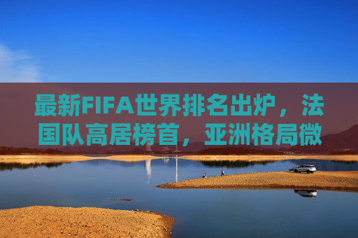 最新FIFA世界排名出炉,法国队高居榜首,亚洲格局微妙变化,中国队位列第79位 最新FIFA世界排名出炉,法国队高居榜首,亚洲格局微妙变化,中国队位列第79位