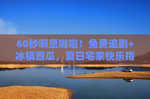 60秒噼里啪啦！免费追剧+冰镇西瓜，夏日宅家快乐指南，60秒噼里啪啦！免费追剧+冰镇西瓜，夏日宅家快乐