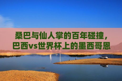 桑巴与仙人掌的百年碰撞,巴西vs世界杯上的墨西哥恩怨,桑巴与仙人掌,世界杯百年恩怨对决 桑巴与仙人掌的百年碰撞,巴西vs世界杯上的墨西哥恩怨,桑巴与仙人掌,世界杯百年恩怨对决