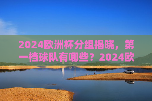2024欧洲杯分组揭晓,第一档球队有哪些?2024欧洲杯分组揭晓,第一档球队名单 2024欧洲杯分组揭晓,第一档球队有哪些?2024欧洲杯分组揭晓,第一档球队名单