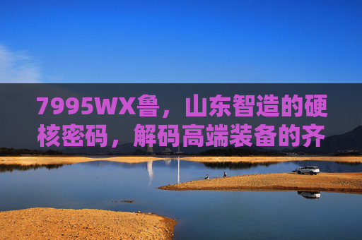 7995WX鲁,山东智造的硬核密码,解码高端装备的齐鲁力量,山东智造硬核密码,7995WX鲁解码齐鲁高端装备力量 7995WX鲁,山东智造的硬核密码,解码高端装备的齐鲁力量,山东智造硬核密码,7995WX鲁解码齐鲁高端装备力量