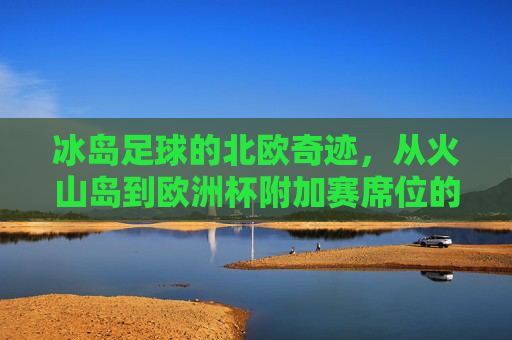 冰岛足球的北欧奇迹,从火山岛到欧洲杯附加赛席位的逆袭之路,冰岛足球北欧奇迹,从火山岛到欧洲杯附加赛的逆袭之路 冰岛足球的北欧奇迹,从火山岛到欧洲杯附加赛席位的逆袭之路,冰岛足球北欧奇迹,从火山岛到欧洲杯附加赛的逆袭之路