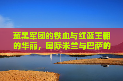 蓝黑军团的铁血与红蓝王朝的华丽,国际米兰与巴萨的欧洲足坛宿命对决,铁血蓝黑与华丽红蓝,欧洲足坛宿命对决 蓝黑军团的铁血与红蓝王朝的华丽,国际米兰与巴萨的欧洲足坛宿命对决,铁血蓝黑与华丽红蓝,欧洲足坛宿命对决