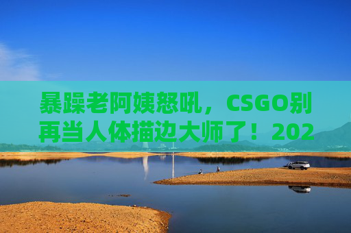 暴躁老阿姨怒吼,CSGO别再当人体描边大师了!2024最新上分攻略,手把手教你从萌新菜鸟到猛男战神!暴躁老阿姨怒吼!2024CSGO最新上分攻略,告别人体描边,手把手教你从萌新菜鸟到猛男战神! 暴躁老阿姨怒吼,CSGO别再当人体描边大师了!2024最新上分攻略,手把手教你从萌新菜鸟到猛男战神!暴躁老阿姨怒吼!2024CSGO最新上分攻略,告别人体描边,手把手教你从萌新菜鸟到猛男战神!