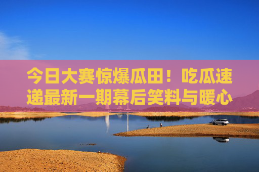 今日大赛惊爆瓜田!吃瓜速递最新一期幕后笑料与暖心瞬间,今日大赛惊爆瓜田,幕后笑料暖心速递 今日大赛惊爆瓜田!吃瓜速递最新一期幕后笑料与暖心瞬间,今日大赛惊爆瓜田,幕后笑料暖心速递