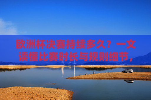 欧洲杯决赛持续多久?一文读懂比赛时长与规则细节,欧洲杯决赛,一文读懂比赛时长与规则细节 欧洲杯决赛持续多久?一文读懂比赛时长与规则细节,欧洲杯决赛,一文读懂比赛时长与规则细节