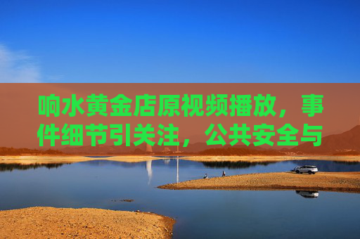 响水黄金店原视频播放，事件细节引关注，公共安全与信息透明度成焦点，响水黄金店原视频播放引关注，公共安全与信息透明度成焦点