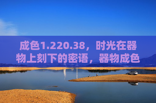 成色1.220.38，时光在器物上刻下的密语，器物成色里的时光密语