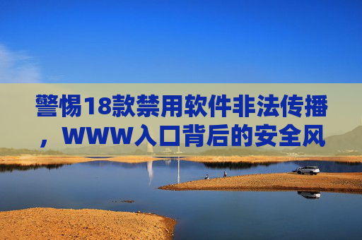 警惕18款禁用软件非法传播,WWW入口背后的安全风险与合规指引 警惕18款禁用软件非法传播,WWW入口背后的安全风险与合规指引