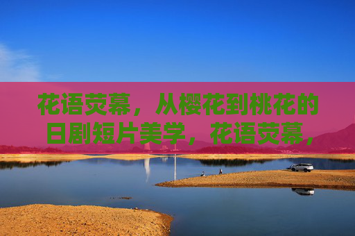 花语荧幕,从樱花到桃花的日剧短片美学,花语荧幕,日剧短片的樱花桃花美学 花语荧幕,从樱花到桃花的日剧短片美学,花语荧幕,日剧短片的樱花桃花美学