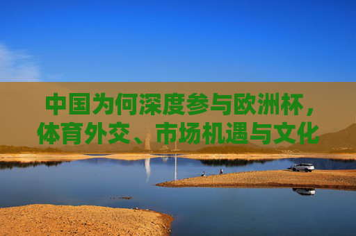 中国为何深度参与欧洲杯,体育外交、市场机遇与文化共鸣的多维逻辑,中国深度参与欧洲杯,体育外交、市场机遇与文化共鸣的多维逻辑 中国为何深度参与欧洲杯,体育外交、市场机遇与文化共鸣的多维逻辑,中国深度参与欧洲杯,体育外交、市场机遇与文化共鸣的多维逻辑