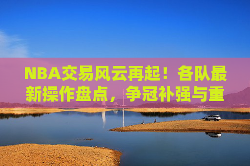 NBA交易风云再起!各队最新操作盘点,争冠补强与重建布局并存,NBA交易风云再起,争冠补强与重建布局并存 NBA交易风云再起!各队最新操作盘点,争冠补强与重建布局并存,NBA交易风云再起,争冠补强与重建布局并存