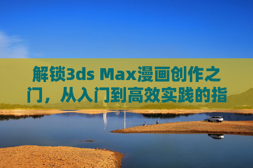 解锁3ds Max漫画创作之门,从入门到高效实践的指南,3ds Max漫画创作,从入门到高效实践指南 解锁3ds Max漫画创作之门,从入门到高效实践的指南,3ds Max漫画创作,从入门到高效实践指南