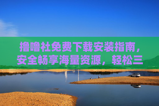 撸噜社免费下载安装指南，安全畅享海量资源，轻松三步搞定！撸噜社免费下载安装，安全畅享海量资源，轻松三步搞定