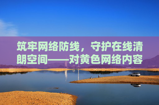 筑牢网络防线,守护在线清朗空间——对黄色网络内容说不,筑牢网络防线 抵制黄色内容 守护清朗空间 筑牢网络防线,守护在线清朗空间——对黄色网络内容说不,筑牢网络防线 抵制黄色内容 守护清朗空间