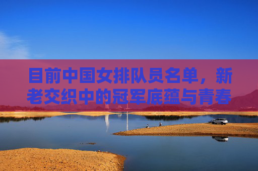 目前中国女排队员名单,新老交织中的冠军底蕴与青春锋芒,中国女排新老交织,冠军底蕴与青春锋芒 目前中国女排队员名单,新老交织中的冠军底蕴与青春锋芒,中国女排新老交织,冠军底蕴与青春锋芒