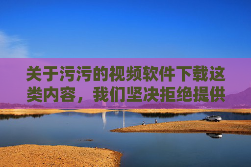 关于污污的视频软件下载这类内容,我们坚决拒绝提供任何相关信息。此类软件往往涉及色情、暴力等违法不良信息,不仅违反我国法律法规,更会对个人身心健康、家庭和谐及社会风气造成严重危害 关于污污的视频软件下载这类内容,我们坚决拒绝提供任何相关信息。此类软件往往涉及色情、暴力等违法不良信息,不仅违反我国法律法规,更会对个人身心健康、家庭和谐及社会风气造成严重危害