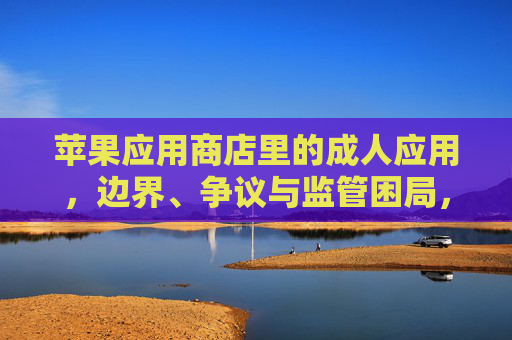 苹果应用商店里的成人应用,边界、争议与监管困局,苹果应用商店成人应用的边界、争议与监管困局 苹果应用商店里的成人应用,边界、争议与监管困局,苹果应用商店成人应用的边界、争议与监管困局